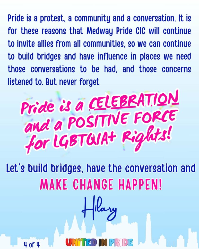 Pride is a celebration
It is for these reasons that Medway Pride CIC will continue to invite allies from all communities, so we can continue to build bridges and have influence in places we need those conversations  to be had, and those concerns listened to.
Pride is a Protest, a Celebration, and a Positive Force for LGBTQIA+ Human and Civil Rights. 
LET US BUILD BRIDGES, HAVE THE CONVERSATION, AND MAKE CHANGE HAPPEN.
Hilary Cooke
Chair Medway Pride CIC
