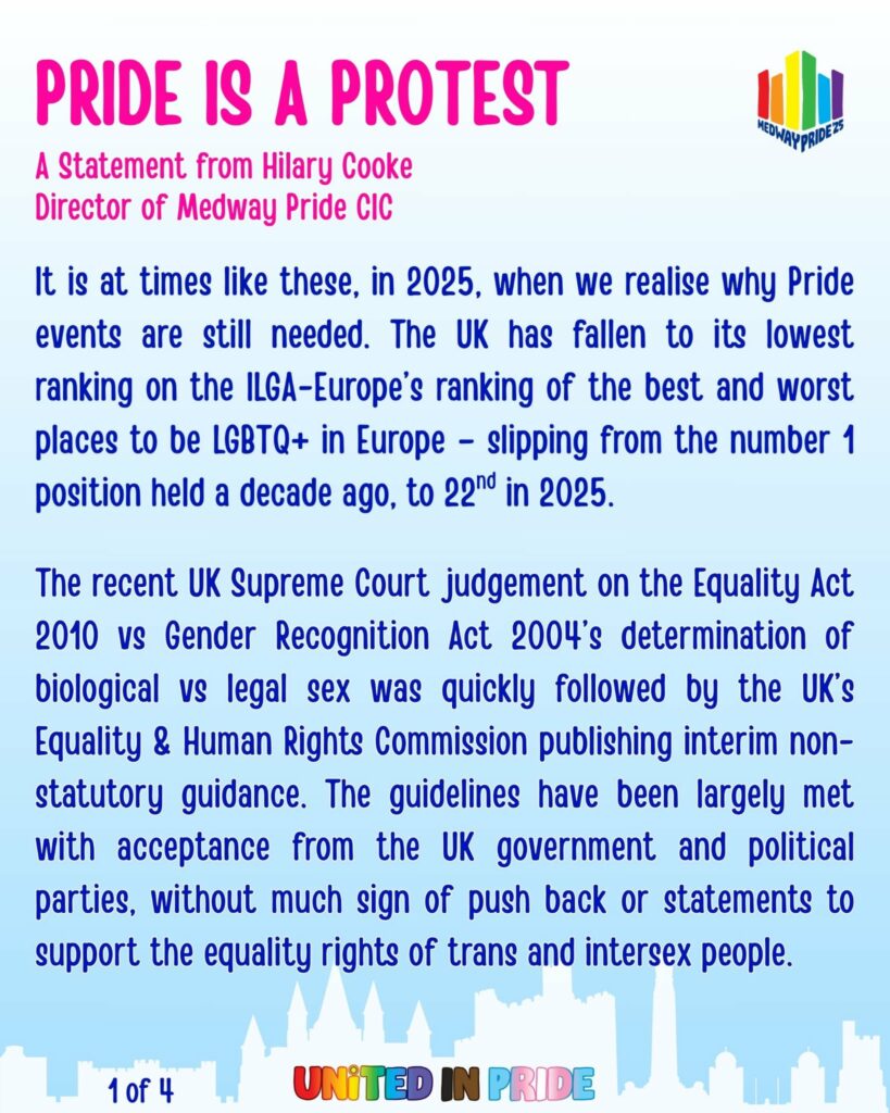 PRIDE IS A PROTEST
It is at times like we have today, in 2025, when we realise why Pride events are still needed. The UK has fallen to its lowest ranking on the ILGA-Europe’s ranking of the best and worst places to be LGBTQ+ in Europe – slipping from the number 1 position held a decade ago, to 22nd in 2025.
The recent UK Supreme Court judgement on the Equality Act 2010 vs Gender Recognition Act 2004’s determination of biological vs legal sex was quickly followed by the UK’s Equality & Human Rights Commission publishing  interim non-statutory guidance. These have been largely met with acceptance from the UK government and political parties, without much sign of push back or statements to support the equality rights of trans and intersex people.
