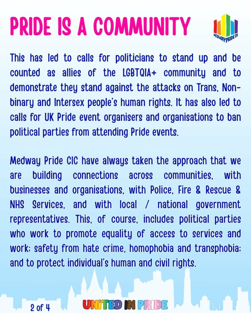Pride is a community
This has led to calls for politicians to stand up and be counted as allies of the LGBTQIA+ community and to demonstrate they stand against the attacks on Trans and intersex people’s human rights.
This has also led to calls for UK Pride event organisers and organisations to ban political parties from attending Pride events. 
Medway Pride CIC have always taken the approach that we are building connections across communities, connections with businesses and organisations, connections with Police, Fire & Rescue & NHS Services, and connections with local / national government representatives. This, of course, includes political parties who work to promote equality of access to services and work; safety from hate crime, homophobia and transphobia; and to protect individual’s human and civil rights.
