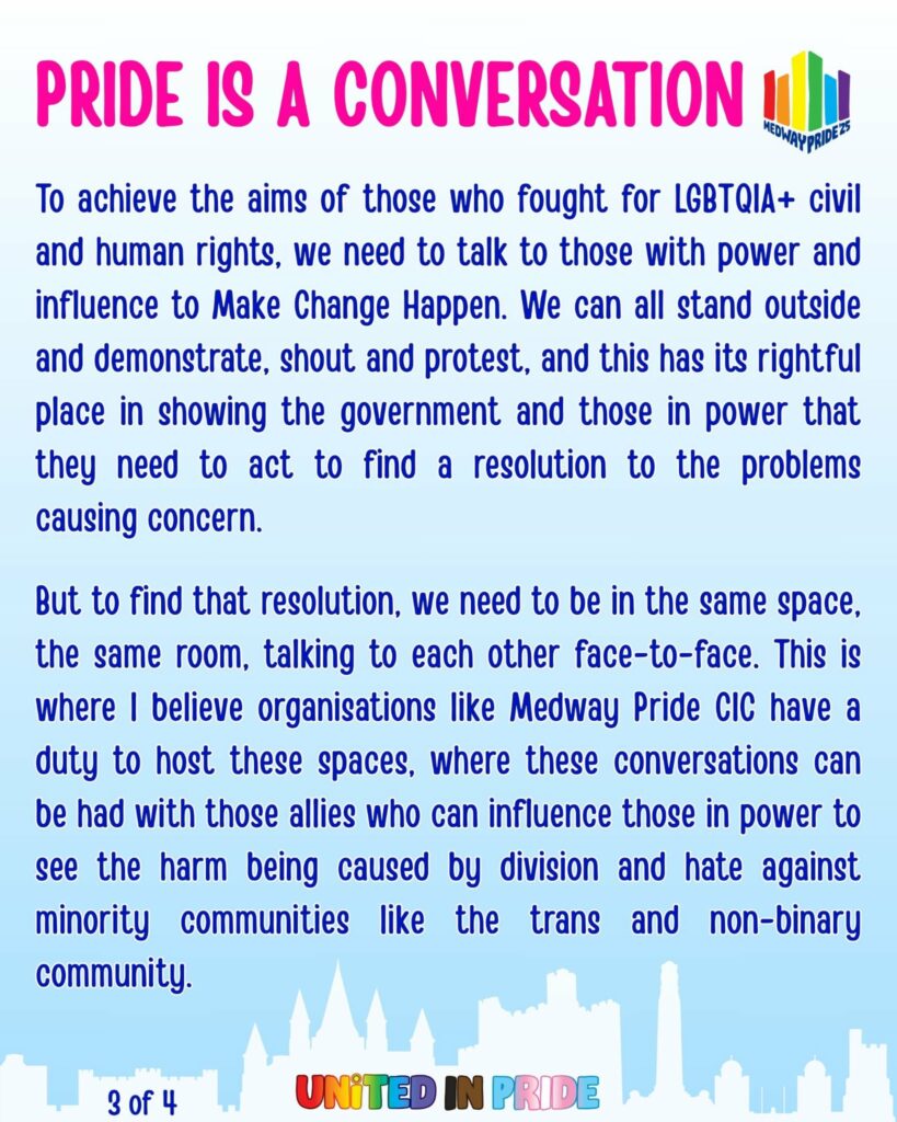 Pride is a conversation
To achieve the aims of those who fought for LGBTQIA+ civil and human rights, we need to talk to those with power and influence to Make Change Happen. We can all stand outside and demonstrate, shout and protest, and this has its rightful place in showing the government and those in power that they need to act to find a resolution to the problems causing concern. But to find that resolution, we need to be in the same space, the same room, talking to each other face-to-face. This is where I believe organisations like Medway Pride CIC have a duty to host these spaces, where these conversations can be had with those allies who can influence those in power to see the harm being caused by division and hate against minority communities like the trans and non-binary community.