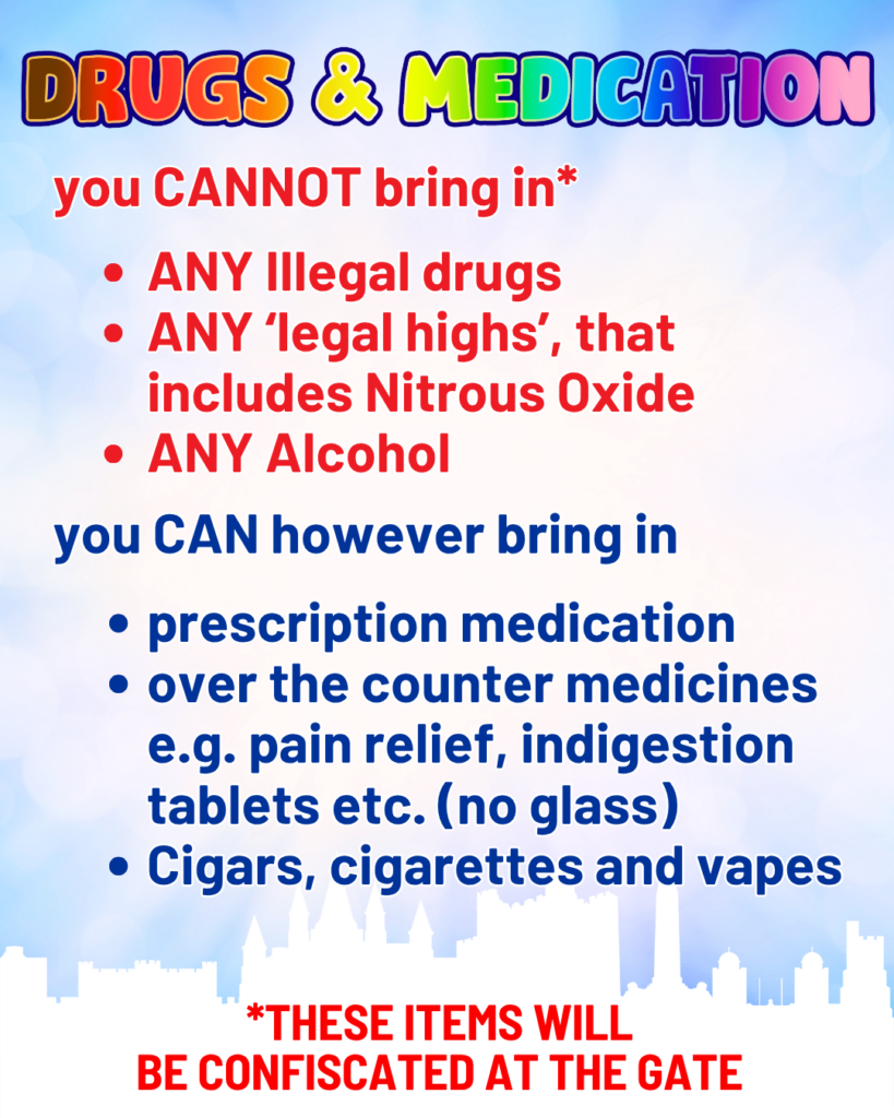 Drugs and medication.
You cannot bring in ( these items will be confiscated at the gate. ) Any illegal drugs
Any leagal highs that includes Nitrous Oxide
Any Alcohol.
You can howevenr bring in
Prescription medication (bring prescription)
over the counter medicines e.g. pain relief, indigestion tablets etc.(no glass)
Cigars, cigarettes and vapes.