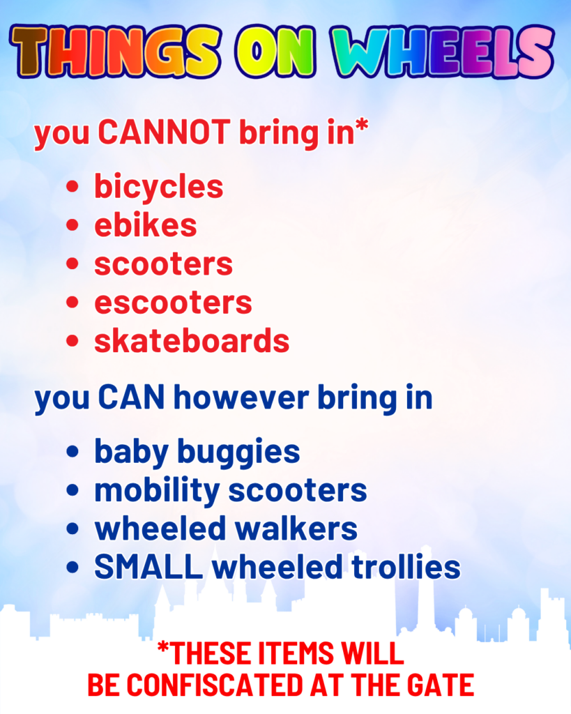 Thing on wheels, you cannot bring in ( these items will be confiscated at the gate. ) bicycles, ebikes, scooters, escooters, skateboards.
You can however bring in
Baby buggies, mobility scooters, wheeld walkers, small wheeld trollies
