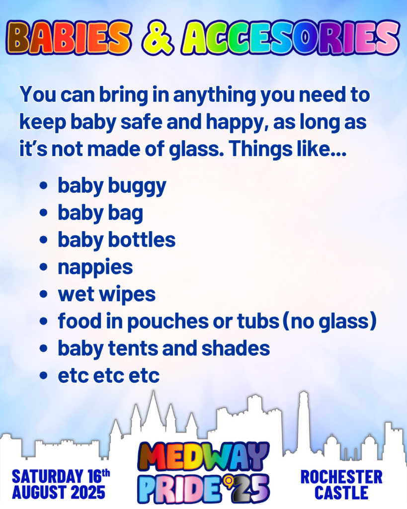 Babies & Accesories
You can bring in anything you need to keep baby safe and happy, as long as its not made of glasss. Things like: Baby buggy, Naby bag, baby bottles, nappies, wet wipes, food in pouches or tubs (no glass) baby tents and shades
etc, etc, etc.