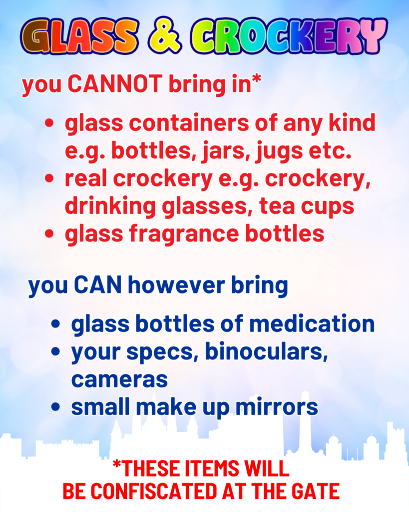 Glass & Crockery. You can not bring in: Glass containers of any kind. these items will be confiscated at the gate. e.g. bottles, jars, jugs etc. real crockery e.g. crockery, drinking glasses, tea cups. Glass fragrence bottles.  
You can howevery bring: glass bottles of medication (bring prescription). Your specs, binoculars, cameras. small make up mirrors 