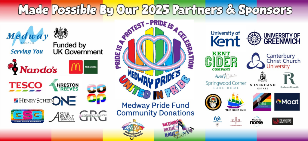 Medwau Pride sponsor logos, including Medway Council, UK Government Funding, Universities at Medway, Kent, Greenwich, Canterbury, Christ Church, Mc Donalds, Nandos, Tesco, Coop, Kreston Reeves, Henry Schein One, Giant Strides Graphics, A1 Events, Kent Cider, Avery Healthcare Springwood Corner Care Home, Silverhand Estate, Rochester Riverside Community Fund, Genesis Recycling Group, Poco Loco, MHS Housing, Moat Homes, PRS,PLL Music License, Deadline Security The Ship Inn Rochester, MGSD Centre, Medway Pride Radio and Medway Pride Fund Community Donations. With a central Message logo.  Medway Pride 25 Pride is a Protest and a Celebration UNited In Pride.
