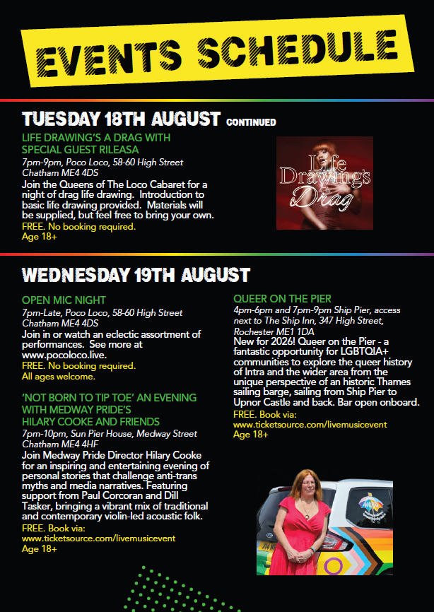 Tuesday 18th August
Life drawings a drag with special guest Rileasa
7pm to 9pm Poco Loco

Wednesday 19th August
Queer on the Pier 4pm to 6pm and 7pm to 9pm Ship Pier access next to the Ship Inn Intra sailing on a barge
booking required

Open MIc Night 7pm to late Poco Loco

Not Born to TIP TOE - An evening with Medway Pride Hilary Cooke and Friends 7pm to 10pm Sun Peir House Intra featuring Pail Corcoran and Dill Tasker


