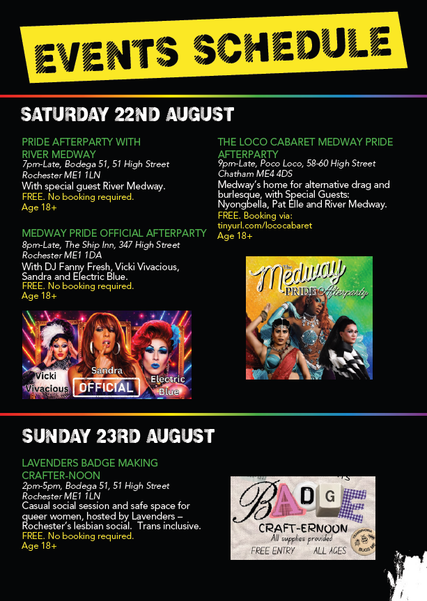 Medway Pride at Rochester Castle Gardens
Parade in Rochester High Street,
10.30am 12pm
Rochester Castle Gardens
1030am to 8pm

22nd August Official Medway Pride After Party with Vicky Vivacious,Sandra, Electric Blue.
The Ship Inn from 8pm

The Loc Cabaret Medway Pride After Party 9pm to late Poco Loco Intra

Sunday 23rd August
Lavenders Badge Making Crafter Noon
2pm to 5pm Bodaga 51 High Street Rochester 