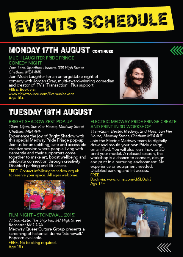 Events Monday 17th August
Much Lafter Pride Fringe Comedy Night
7pn to Late Spotlights Theatre 338 Hight STreet CHatham ME4 4NR

Tuesday 18th
Bright Shadow Zest Pop-Up
10am to 12pm Sun Pier House Medway Street ME4 4HF

Electric Medway Pride Fringe Create and Print In 3D Workshop
11am to 2om ELectric Medway 2nd Floor Sun Pier House ME4 4HF

Film  NIght - Stonewall (2015)
7.15pm to Late The Ship Inn 347 High Street Rochester ME1 1DA 
